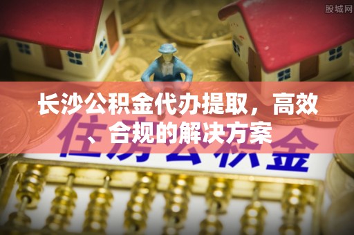 中和长沙公积金代办提取，高效、合规的解决方案