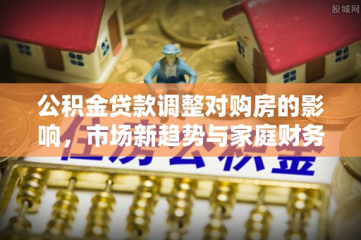 中和公积金贷款调整对购房的影响，市场新趋势与家庭财务规划