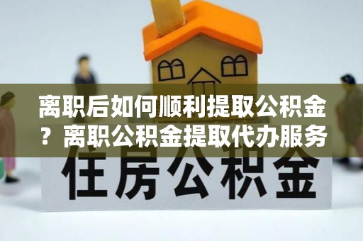 中和离职后如何顺利提取公积金？离职公积金提取代办服务帮你搞定！