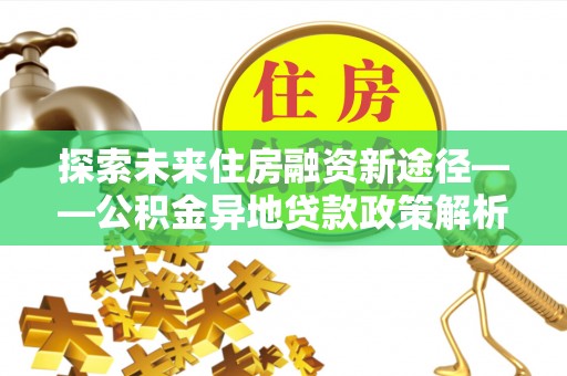 中和探索未来住房融资新途径——公积金异地贷款政策解析与实践