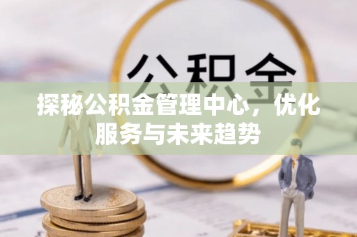中和探秘公积金管理中心，优化服务与未来趋势
