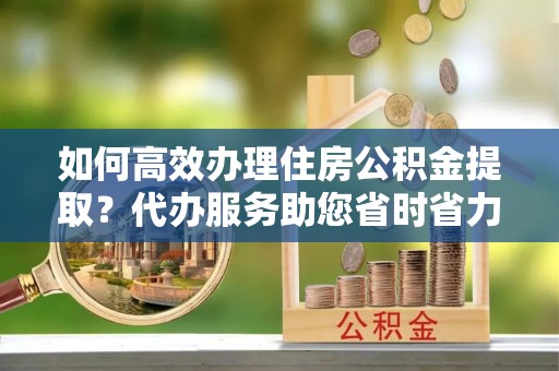 中和如何高效办理住房公积金提取？代办服务助您省时省力