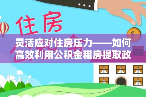 中和灵活应对住房压力——如何高效利用公积金租房提取政策