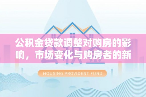 中和公积金贷款调整对购房的影响，市场变化与购房者的新选择