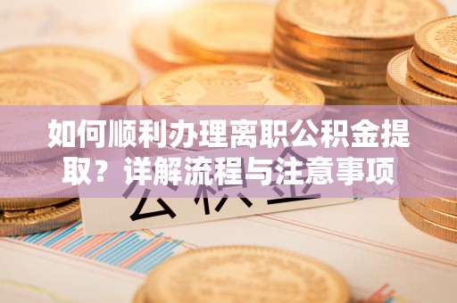 中和如何顺利办理离职公积金提取？详解流程与注意事项