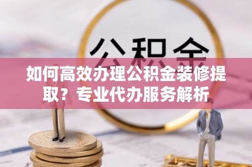 中和如何高效办理公积金装修提取？专业代办服务解析