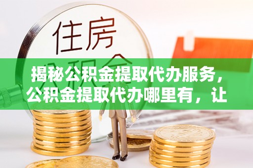 中和揭秘公积金提取代办服务，公积金提取代办哪里有，让你省时省心的解决方案
