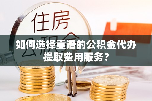 中和如何选择靠谱的公积金代办提取费用服务？