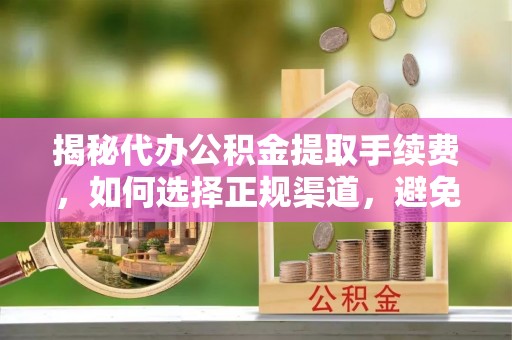 中和揭秘代办公积金提取手续费，如何选择正规渠道，避免上当受骗