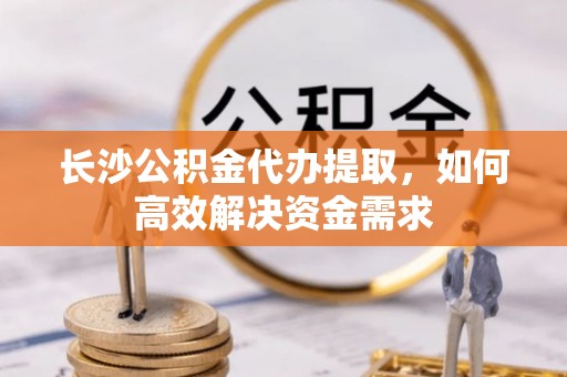 中和长沙公积金代办提取，如何高效解决资金需求