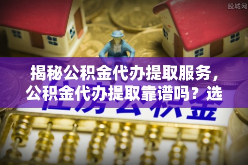 中和揭秘公积金代办提取服务，公积金代办提取靠谱吗？选择前你需要知道这些！