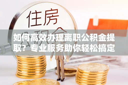 中和如何高效办理离职公积金提取？专业服务助你轻松搞定