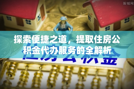 中和探索便捷之道，提取住房公积金代办服务的全解析
