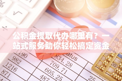 中和公积金提取代办哪里有？一站式服务助你轻松搞定资金难题