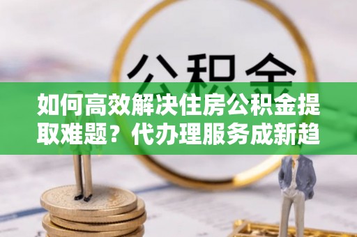 中和如何高效解决住房公积金提取难题？代办理服务成新趋势