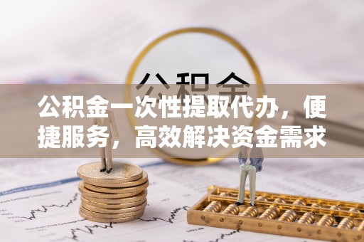 中和公积金一次性提取代办，便捷服务，高效解决资金需求