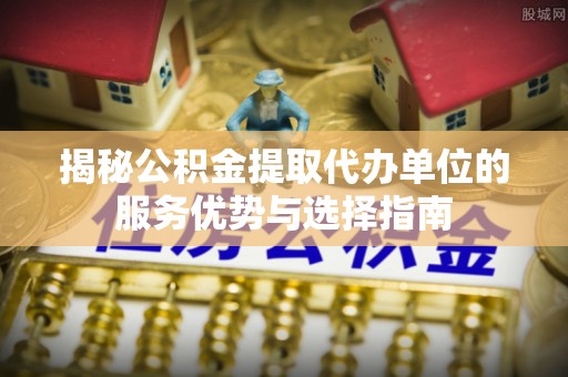 中和揭秘公积金提取代办单位的服务优势与选择指南