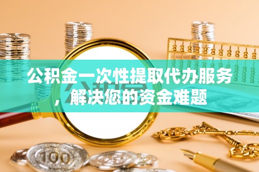 中和公积金一次性提取代办服务，解决您的资金难题