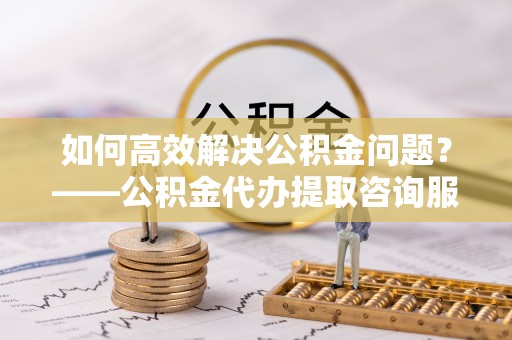 中和如何高效解决公积金问题？——公积金代办提取咨询服务指南