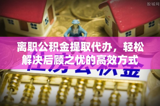 中和离职公积金提取代办，轻松解决后顾之忧的高效方式