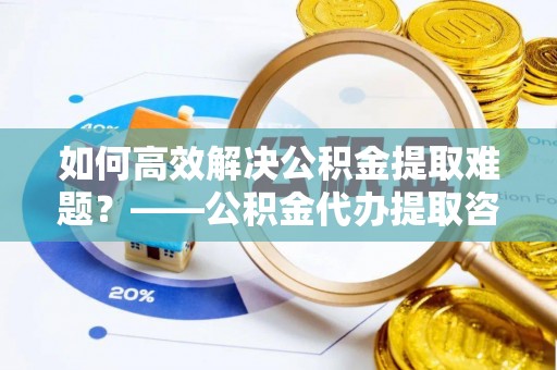中和如何高效解决公积金提取难题？——公积金代办提取咨询服务全解析