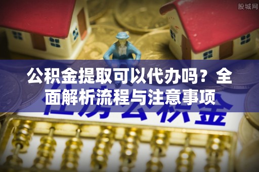 中和公积金提取可以代办吗？全面解析流程与注意事项