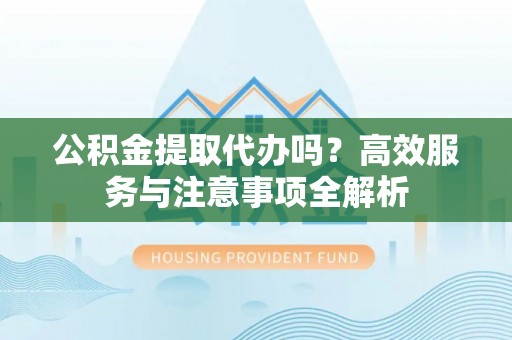 中和公积金提取代办吗？高效服务与注意事项全解析