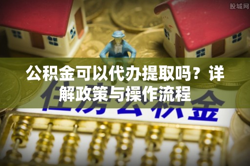 中和公积金可以代办提取吗？详解政策与操作流程