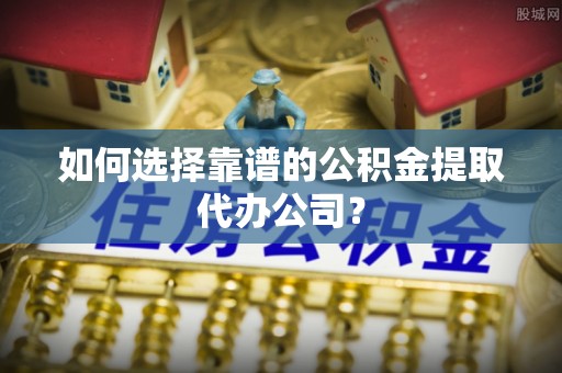 中和如何选择靠谱的公积金提取代办公司？