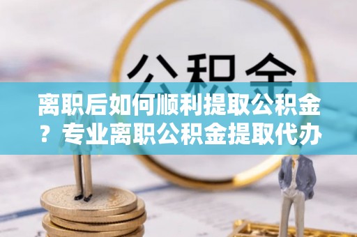 中和离职后如何顺利提取公积金？专业离职公积金提取代办服务指南