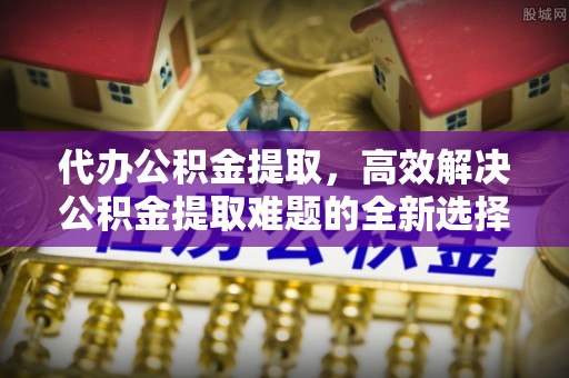 中和代办公积金提取，高效解决公积金提取难题的全新选择