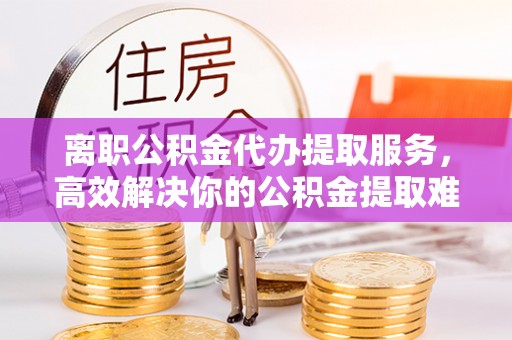 中和离职公积金代办提取服务，高效解决你的公积金提取难题