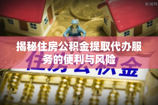 中和揭秘住房公积金提取代办服务的便利与风险