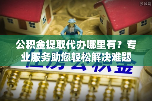 中和公积金提取代办哪里有？专业服务助您轻松解决难题
