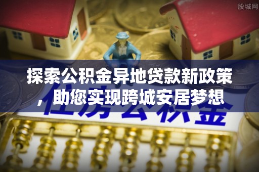 中和探索公积金异地贷款新政策，助您实现跨城安居梦想