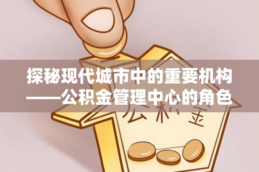 中和探秘现代城市中的重要机构——公积金管理中心的角色与使命
