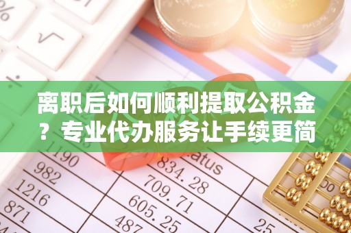 中和离职后如何顺利提取公积金？专业代办服务让手续更简单