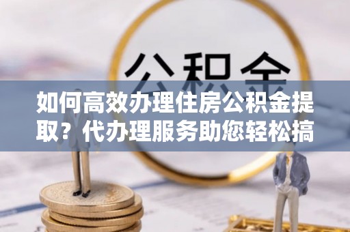 中和如何高效办理住房公积金提取？代办理服务助您轻松搞定