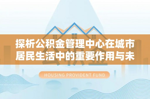 中和探析公积金管理中心在城市居民生活中的重要作用与未来发展趋势