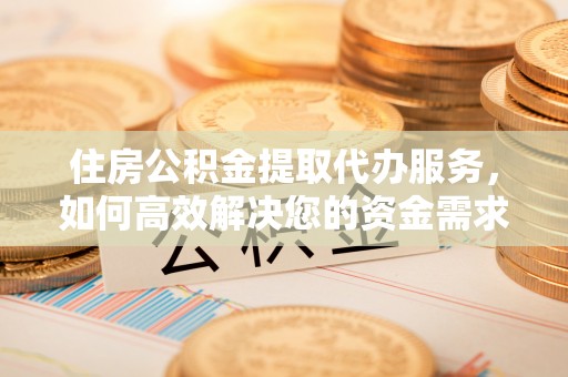 中和住房公积金提取代办服务，如何高效解决您的资金需求
