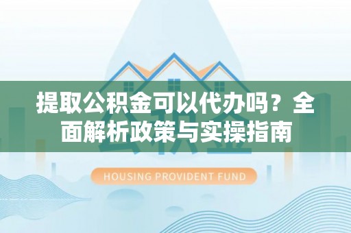 中和提取公积金可以代办吗？全面解析政策与实操指南