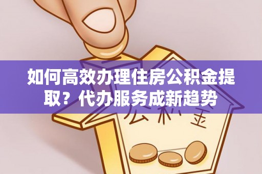 中和如何高效办理住房公积金提取？代办服务成新趋势