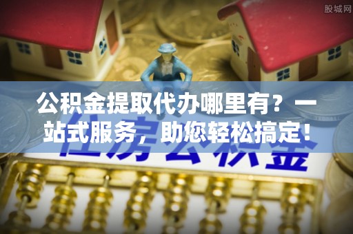 中和公积金提取代办哪里有？一站式服务，助您轻松搞定！