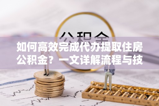 中和如何高效完成代办提取住房公积金？一文详解流程与技巧