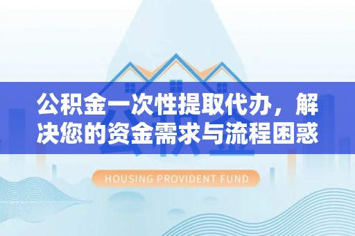 中和公积金一次性提取代办，解决您的资金需求与流程困惑