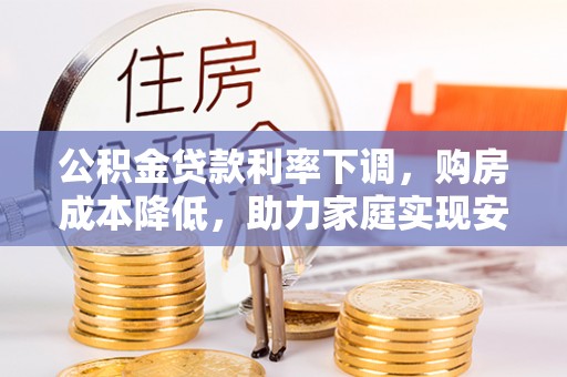 中和公积金贷款利率下调，购房成本降低，助力家庭实现安居梦