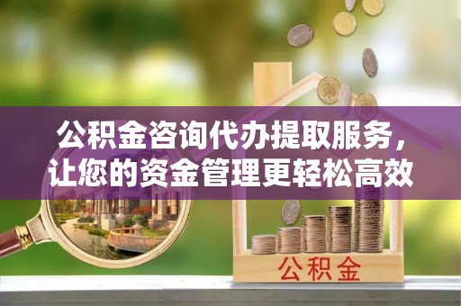 中和公积金咨询代办提取服务，让您的资金管理更轻松高效