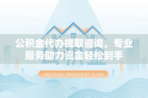 中和公积金代办提取咨询，专业服务助力资金轻松到手