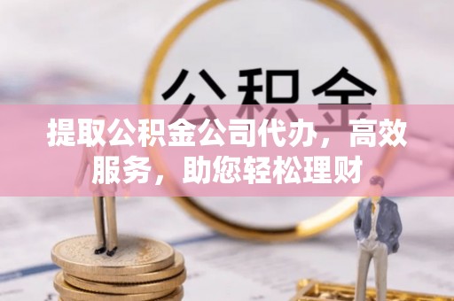 中和提取公积金公司代办，高效服务，助您轻松理财