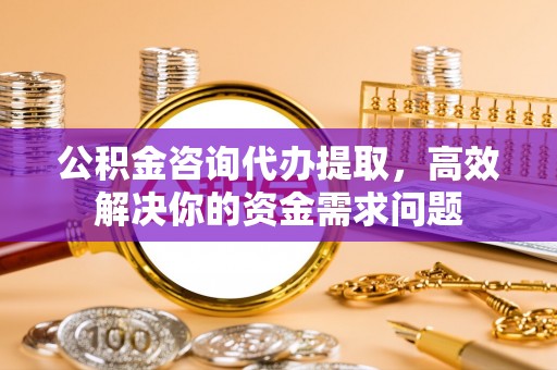 中和公积金咨询代办提取，高效解决你的资金需求问题